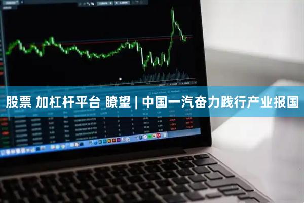 股票 加杠杆平台 瞭望 | 中国一汽奋力践行产业报国